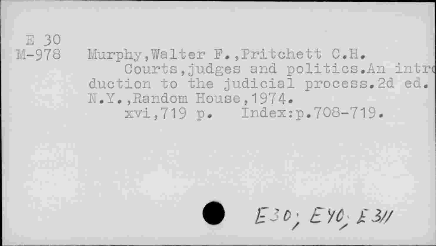 ﻿E 30
M-978 Murphy,Walter F.,Pritchett C.H.
Courts,judges and politics.An intrt duction to the judicial process.2d ed. N.Y.,Random House,1974-
xvi,719 p. Index:p.708-719.